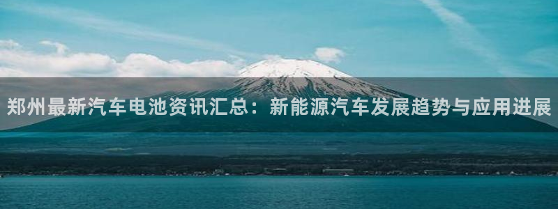 优发国际官方网平台登录：郑州最新汽车电池资讯汇总：新能源汽车发展趋势与应用进展