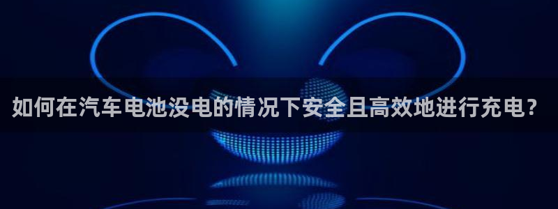 优发国际官方网手机版下载苹果：如何在汽车电池没电的情况下安全且高效地进行充电？