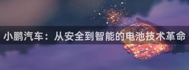 优发国际游戏网站：小鹏汽车：从安全到智能的电池技术革命